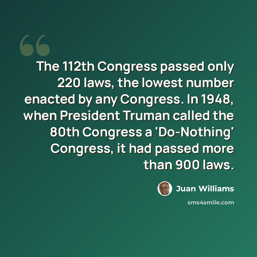 “The 112th Congress passed only 220 laws, the lowest number enacted by any Congress. In 1948, when President Truman called the 80th Congress a 'Do-Nothing' Congress, it had passed more than 900 laws.” quote by Juan Williams