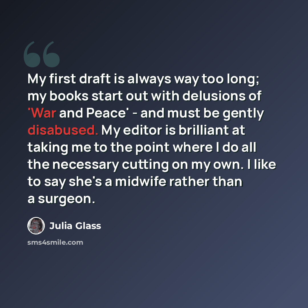 “My first draft is always way too long; my books start out with delusions of 'War and Peace' - and must be gently disabused. My editor is brilliant at taking me to the point where I do all the necessary cutting on my own. I like to say she's a midwife rather than a surgeon.” quote by Julia Glass