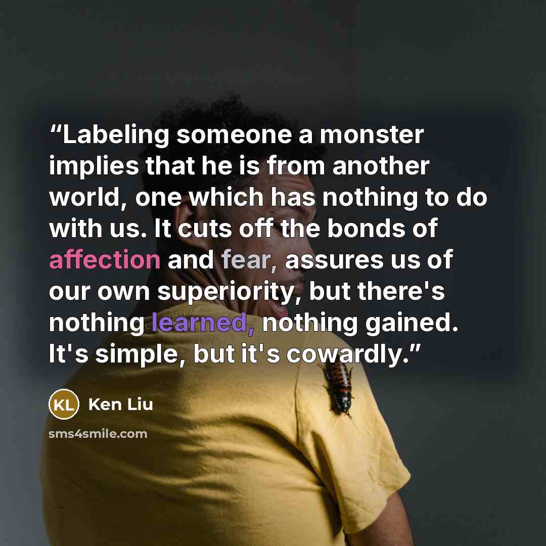 “Labeling someone a monster implies that he is from another world, one which has nothing to do with us. It cuts off the bonds of affection and fear, assures us of our own superiority, but there's nothing learned, nothing gained. It's simple, but it's cowardly.” quote by Ken Liu