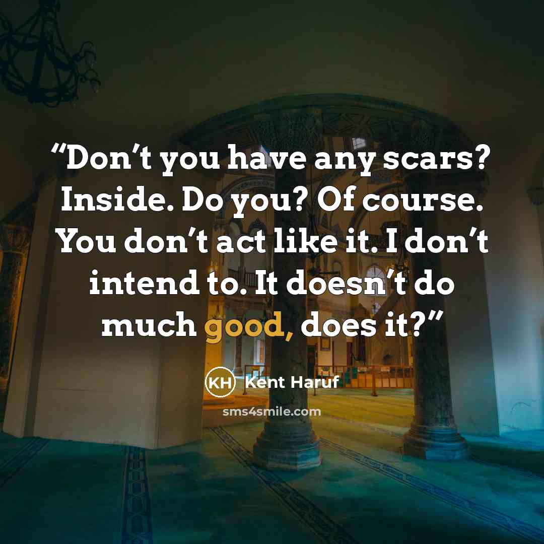 “Don’t you have any scars? Inside. Do you? Of course. You don’t act like it. I don’t intend to. It doesn’t do much good, does it?” quote by Kent Haruf