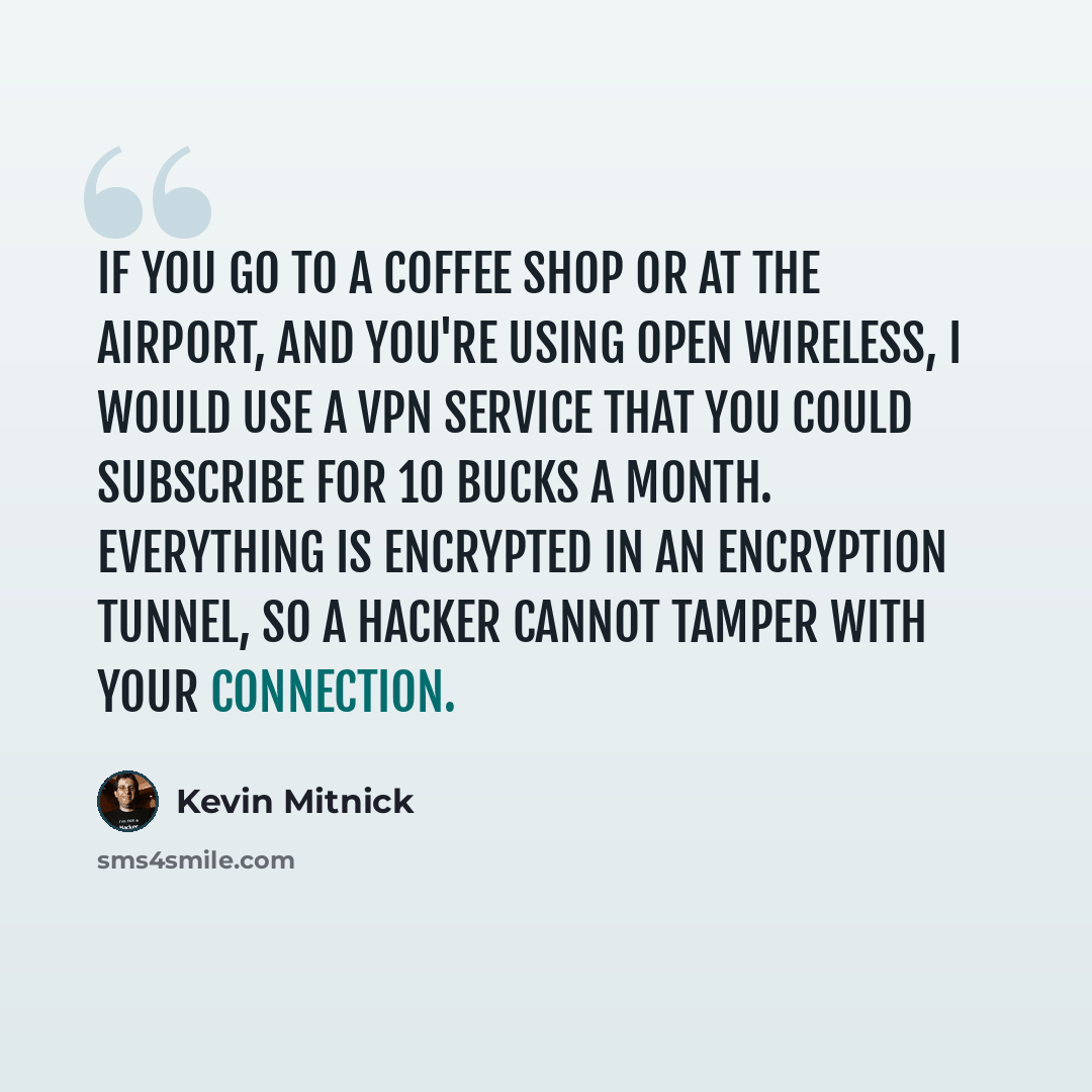 “If you go to a coffee shop or at the airport, and you're using open wireless, I would use a VPN service that you could subscribe for 10 bucks a month. Everything is encrypted in an encryption tunnel, so a hacker cannot tamper with your connection.” quote by Kevin Mitnick