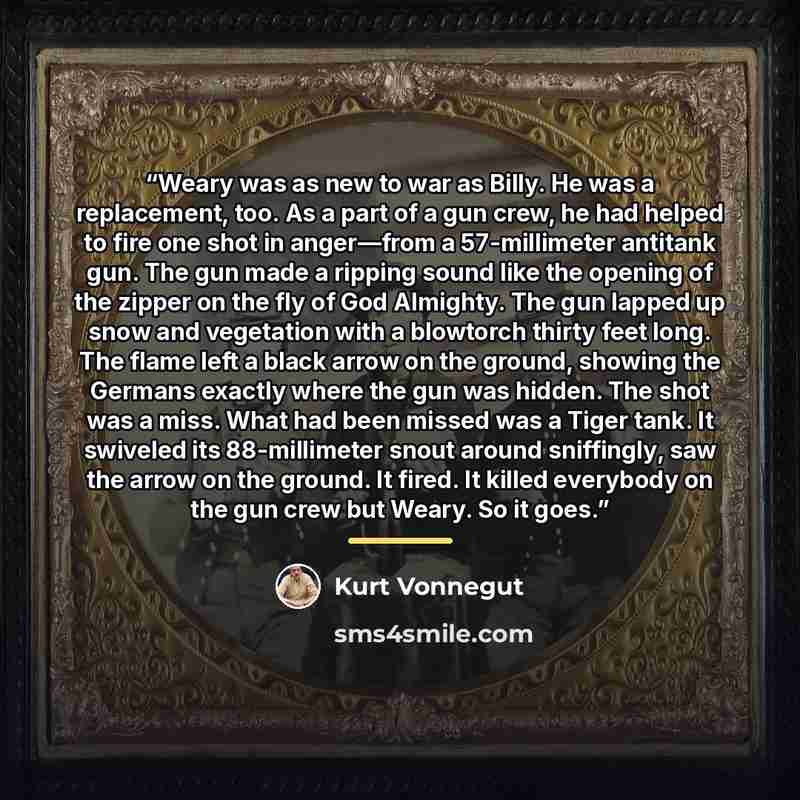 “Weary was as new to war as Billy. He was a replacement, too. As a part of a gun crew, he had helped to fire one shot in anger—from a 57-millimeter antitank gun. The gun made a ripping sound like the opening of the zipper on the fly of God Almighty. The gun lapped up snow and vegetation with a…” quote by Kurt Vonnegut