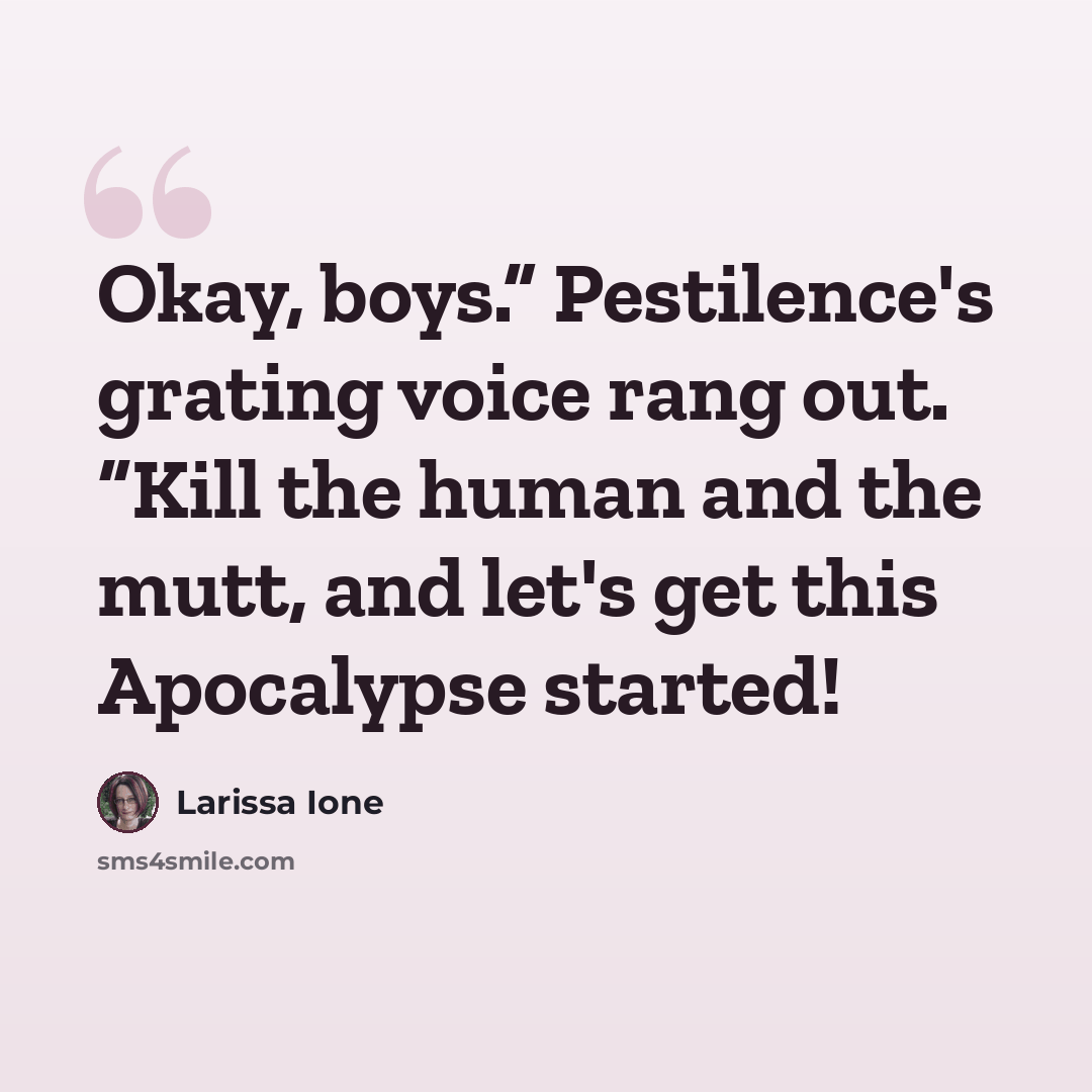 “Okay, boys.” Pestilence's grating voice rang out. “Kill the human and the mutt, and let's get this Apocalypse started!” quote by Larissa Ione