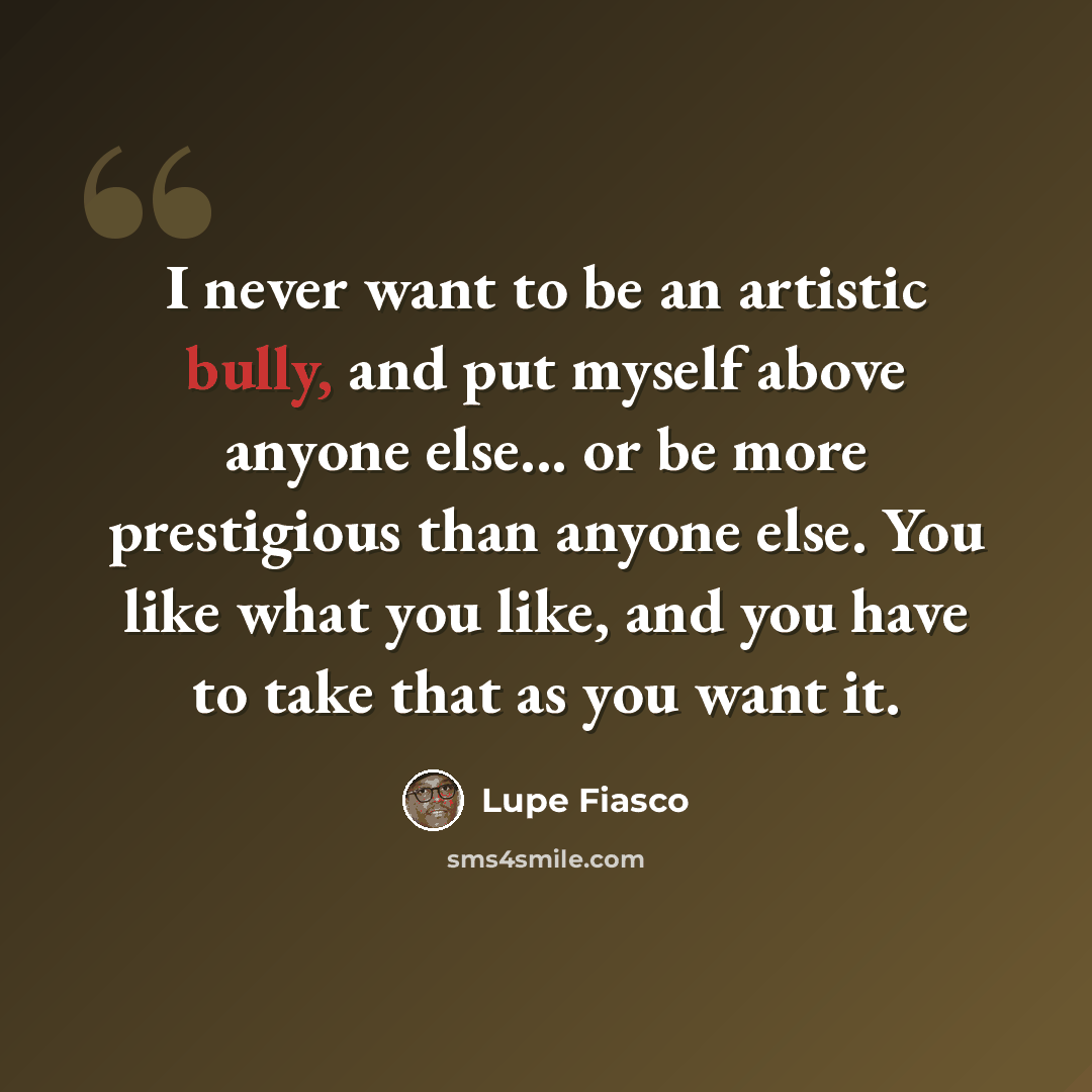 “I never want to be an artistic bully, and put myself above anyone else... or be more prestigious than anyone else. You like what you like, and you have to take that as you want it.” quote by Lupe Fiasco