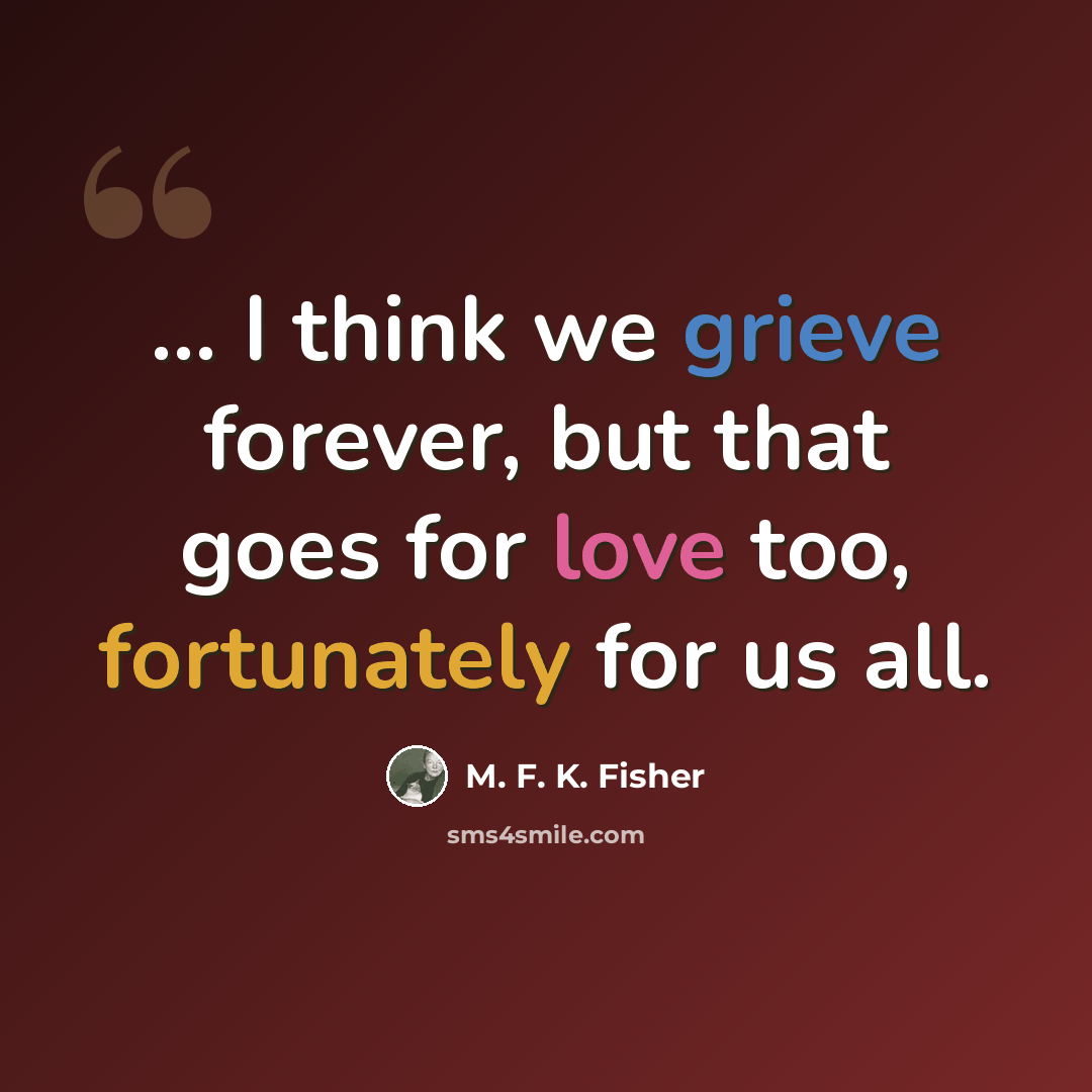 “... I think we grieve forever, but that goes for love too, fortunately for us all.” quote by M. F. K. Fisher