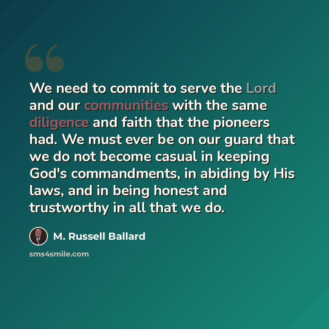 “We need to commit to serve the Lord and our communities with the same diligence and faith that the pioneers had. We must ever be on our guard that we do not become casual in keeping God's commandments, in abiding by His laws, and in being honest and trustworthy in all that we do.” quote by M. Russell Ballard