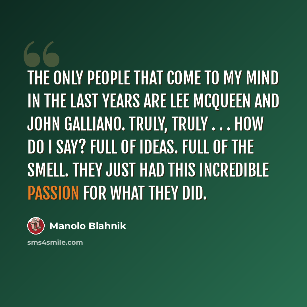 “The only people that come to my mind in the last years are Lee McQueen and John Galliano. Truly, truly . . . How do I say? Full of ideas. Full of the smell. They just had this incredible passion for what they did.” quote by Manolo Blahnik