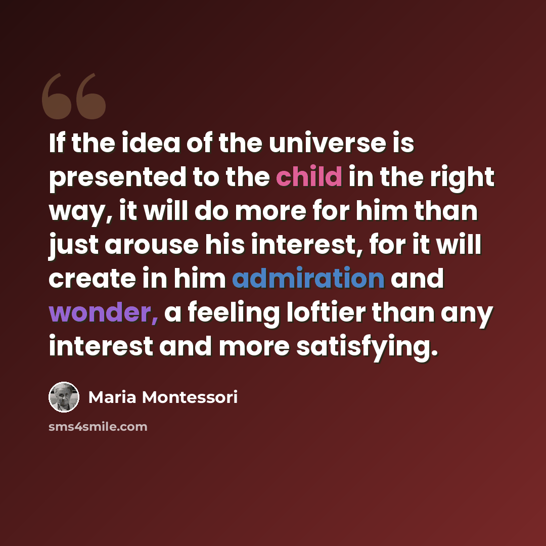 “If the idea of the universe is presented to the child in the right way, it will do more for him than just arouse his interest, for it will create in him admiration and wonder, a feeling loftier than any interest and more satisfying.” quote by Maria Montessori