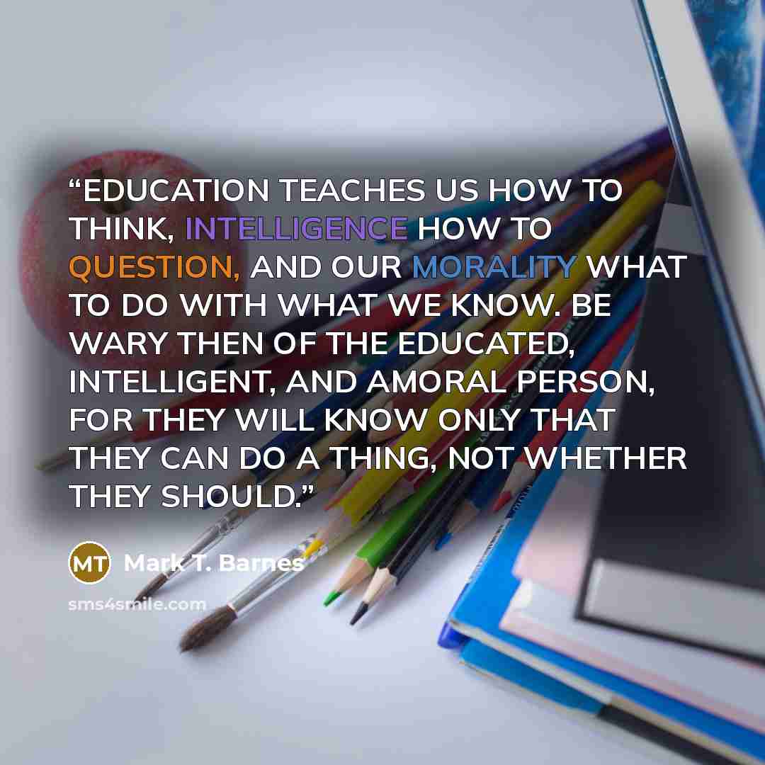 “EDUCATION TEACHES US HOW TO THINK, INTELLIGENCE HOW TO QUESTION, AND OUR MORALITY WHAT TO DO WITH WHAT WE KNOW. BE WARY THEN OF THE EDUCATED, INTELLIGENT, AND AMORAL PERSON, FOR THEY WILL KNOW ONLY THAT THEY CAN DO A THING, NOT WHETHER THEY SHOULD.” quote by Mark T. Barnes