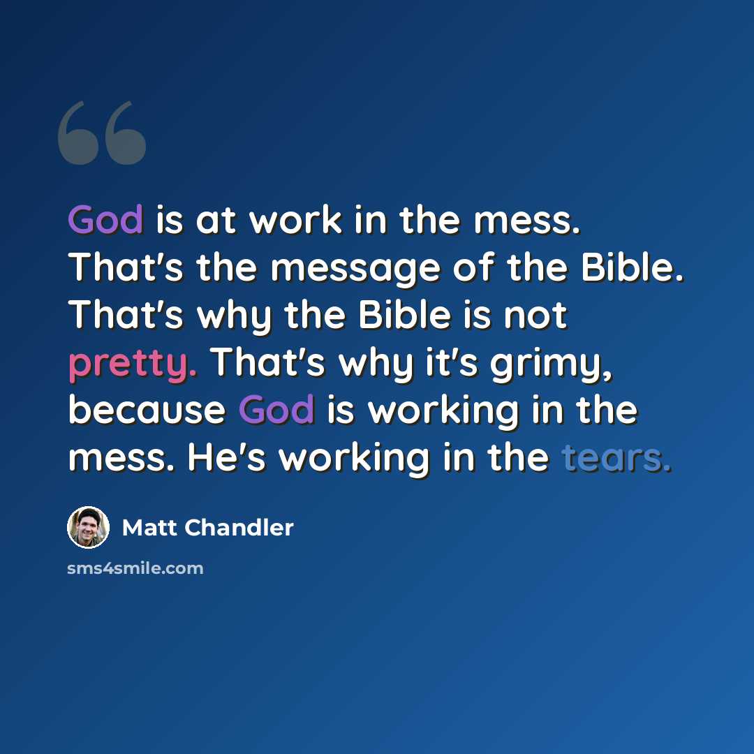 “God is at work in the mess. That's the message of the Bible. That's why the Bible is not pretty. That's why it's grimy, because God is working in the mess. He's working in the tears.” quote by Matt Chandler