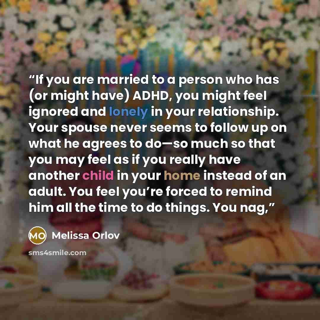 “If you are married to a person who has (or might have) ADHD, you might feel ignored and lonely in your relationship. Your spouse never seems to follow up on what he agrees to do—so much so that you may feel as if you really have another child in your home instead of an adult. You feel you’re…” quote by Melissa Orlov
