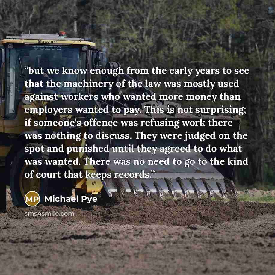 “but we know enough from the early years to see that the machinery of the law was mostly used against workers who wanted more money than employers wanted to pay. This is not surprising; if someone’s offence was refusing work there was nothing to discuss. They were judged on the spot and punished…” quote by Michael Pye