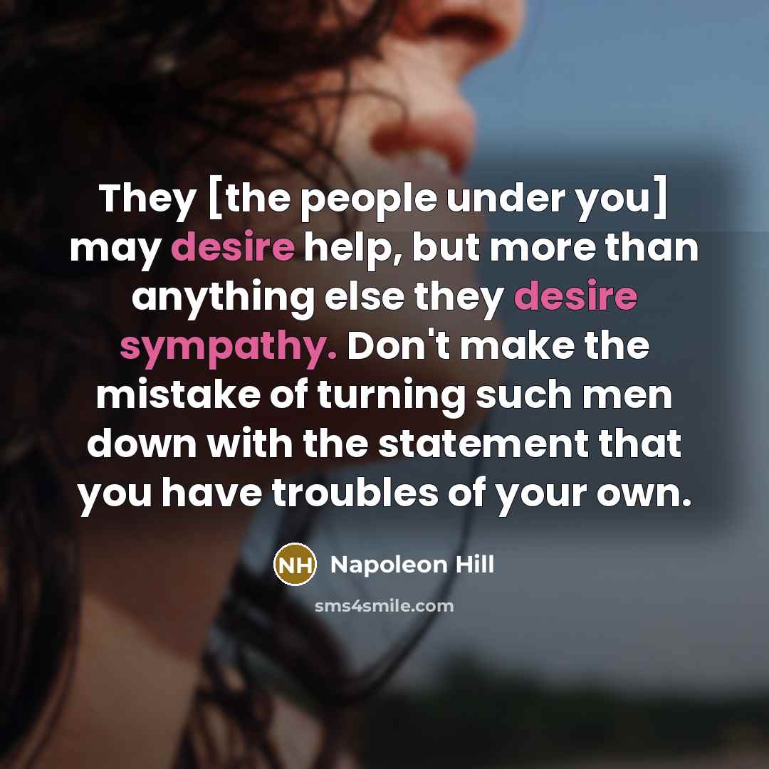 “They [the people under you] may desire help, but more than anything else they desire sympathy. Don't make the mistake of turning such men down with the statement that you have troubles of your own.” quote by Napoleon Hill