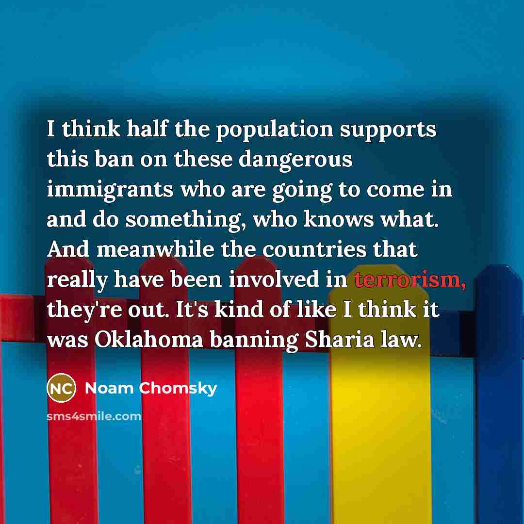 “I think half the population supports this ban on these dangerous immigrants who are going to come in and do something, who knows what. And meanwhile the countries that really have been involved in terrorism, they're out. It's kind of like I think it was Oklahoma banning Sharia law.” quote by Noam Chomsky