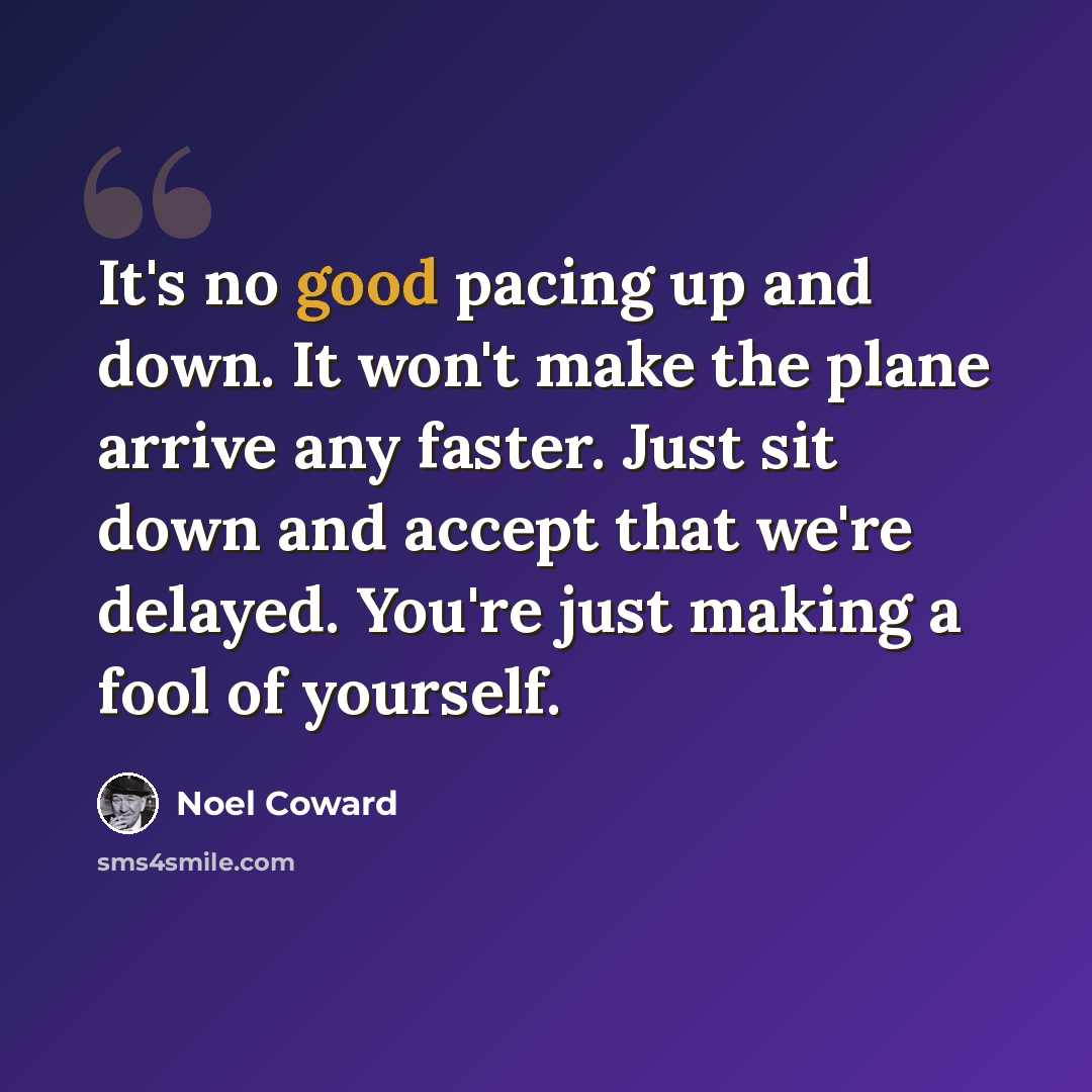 “It's no good pacing up and down. It won't make the plane arrive any faster. Just sit down and accept that we're delayed. You're just making a fool of yourself.” quote by Noel Coward