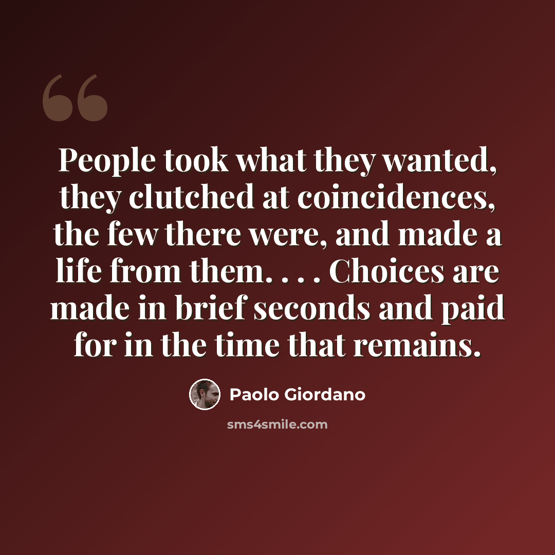 “People took what they wanted, they clutched at coincidences, the few there were, and made a life from them. . . . Choices are made in brief seconds and paid for in the time that remains.” quote by Paolo Giordano