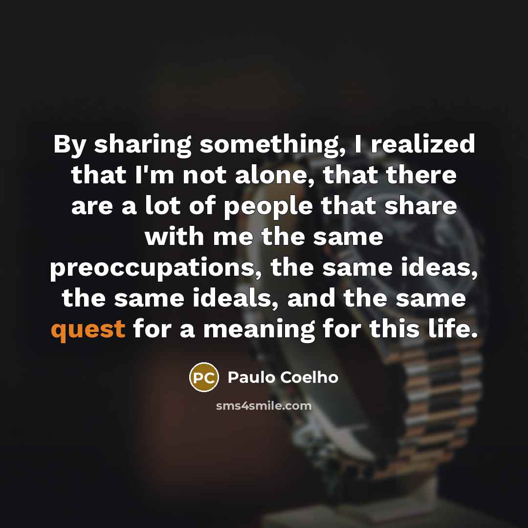 “By sharing something, I realized that I'm not alone, that there are a lot of people that share with me the same preoccupations, the same ideas, the same ideals, and the same quest for a meaning for this life.” quote by Paulo Coelho