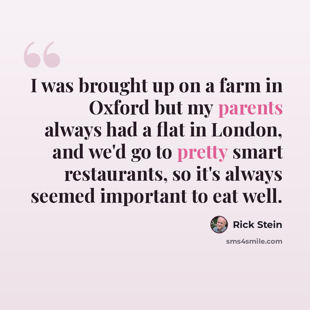 “I was brought up on a farm in Oxford but my parents always had a flat in London, and we'd go to pretty smart restaurants, so it's always seemed important to eat well.” quote by Rick Stein