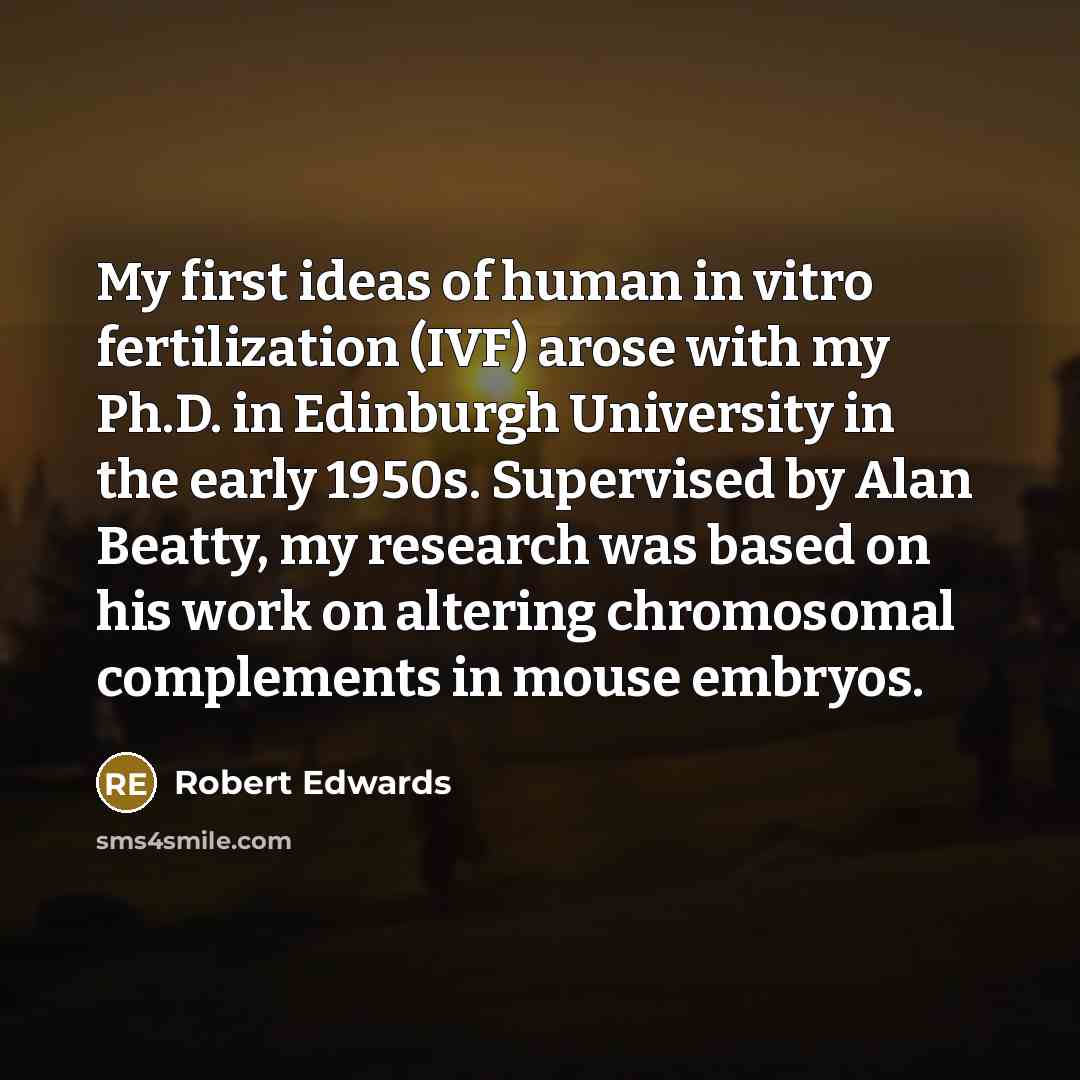 “My first ideas of human in vitro fertilization (IVF) arose with my Ph.D. in Edinburgh University in the early 1950s. Supervised by Alan Beatty, my research was based on his work on altering chromosomal complements in mouse embryos.” quote by Robert Edwards