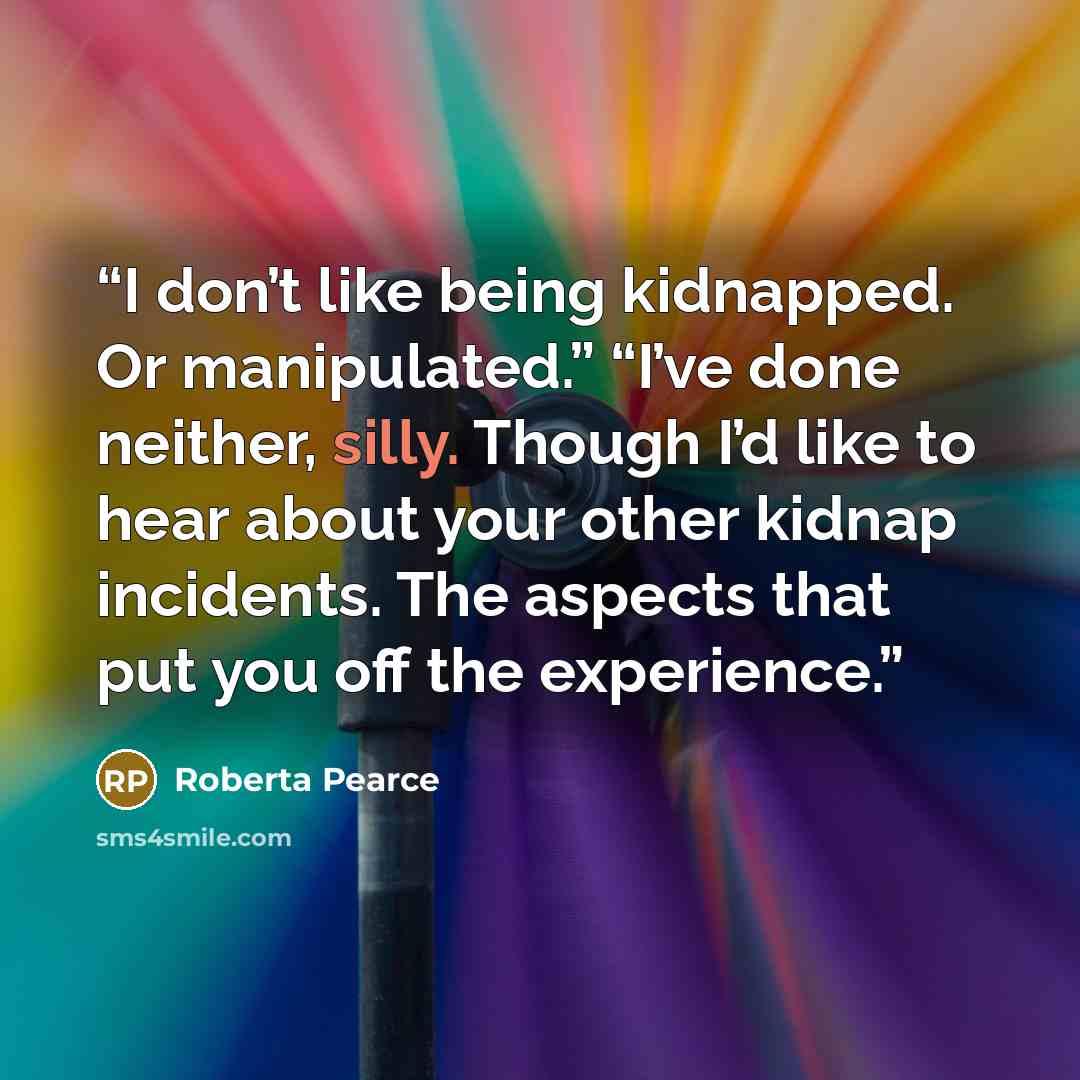 “I don’t like being kidnapped. Or manipulated.” “I’ve done neither, silly. Though I’d like to hear about your other kidnap incidents. The aspects that put you off the experience.” quote by Roberta Pearce