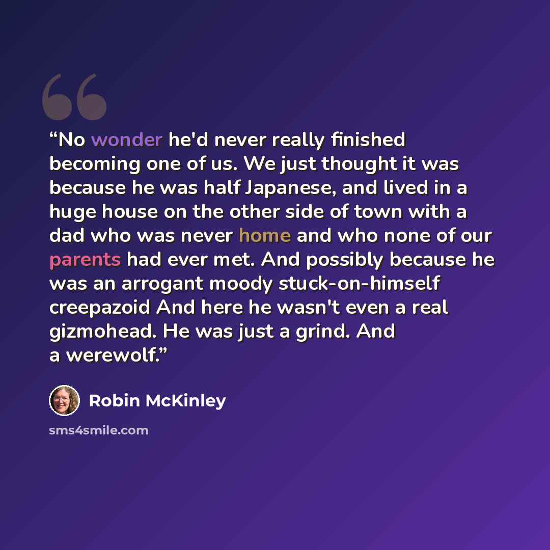 “No wonder he'd never really finished becoming one of us. We just thought it was because he was half Japanese, and lived in a huge house on the other side of town with a dad who was never home and who none of our parents had ever met. And possibly because he was an arrogant moody stuck-on-himself…” quote by Robin McKinley