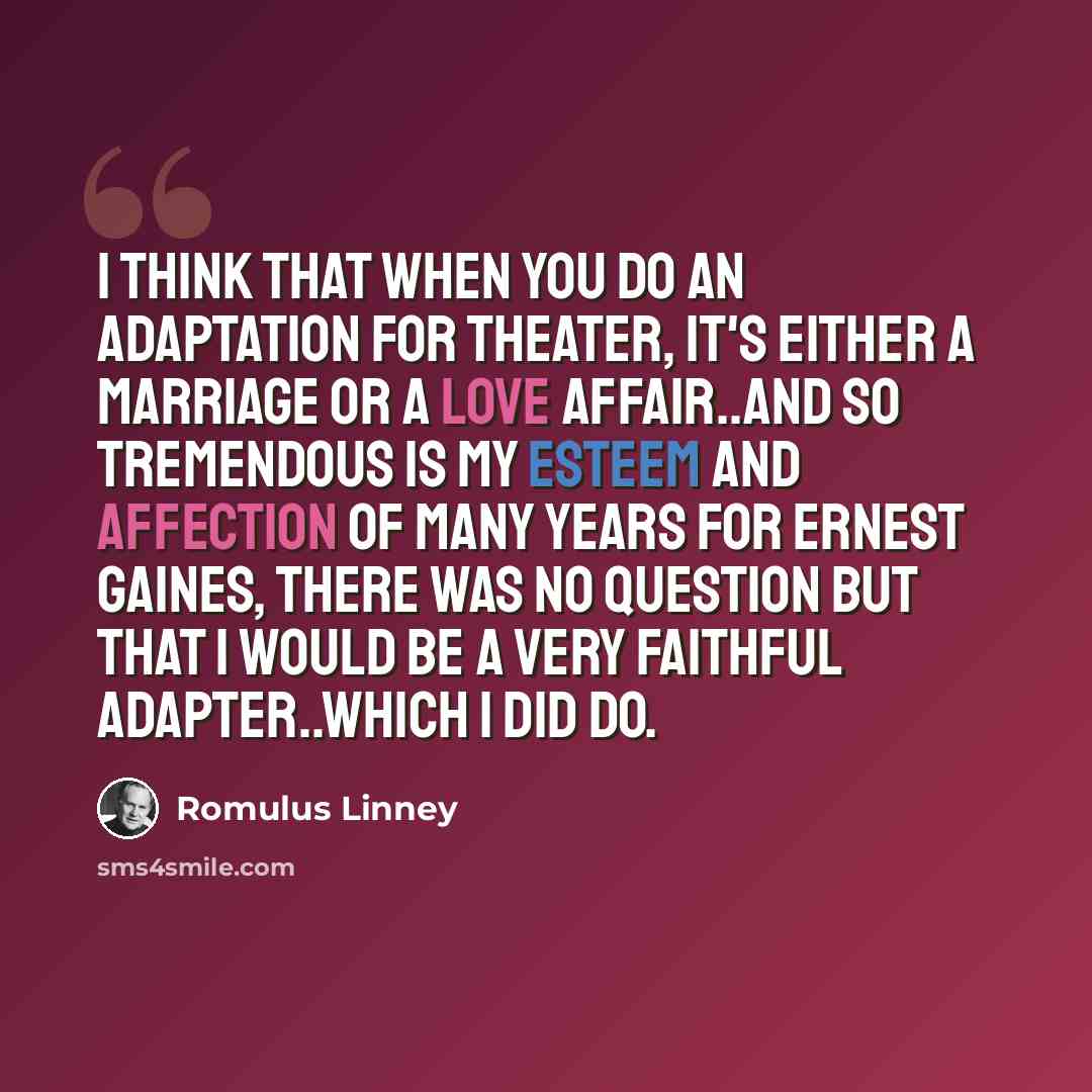 “I think that when you do an adaptation for theater, it's either a marriage or a love affair..and so tremendous is my esteem and affection of many years for Ernest Gaines, there was no question but that I would be a very faithful adapter..which I did do.” quote by Romulus Linney