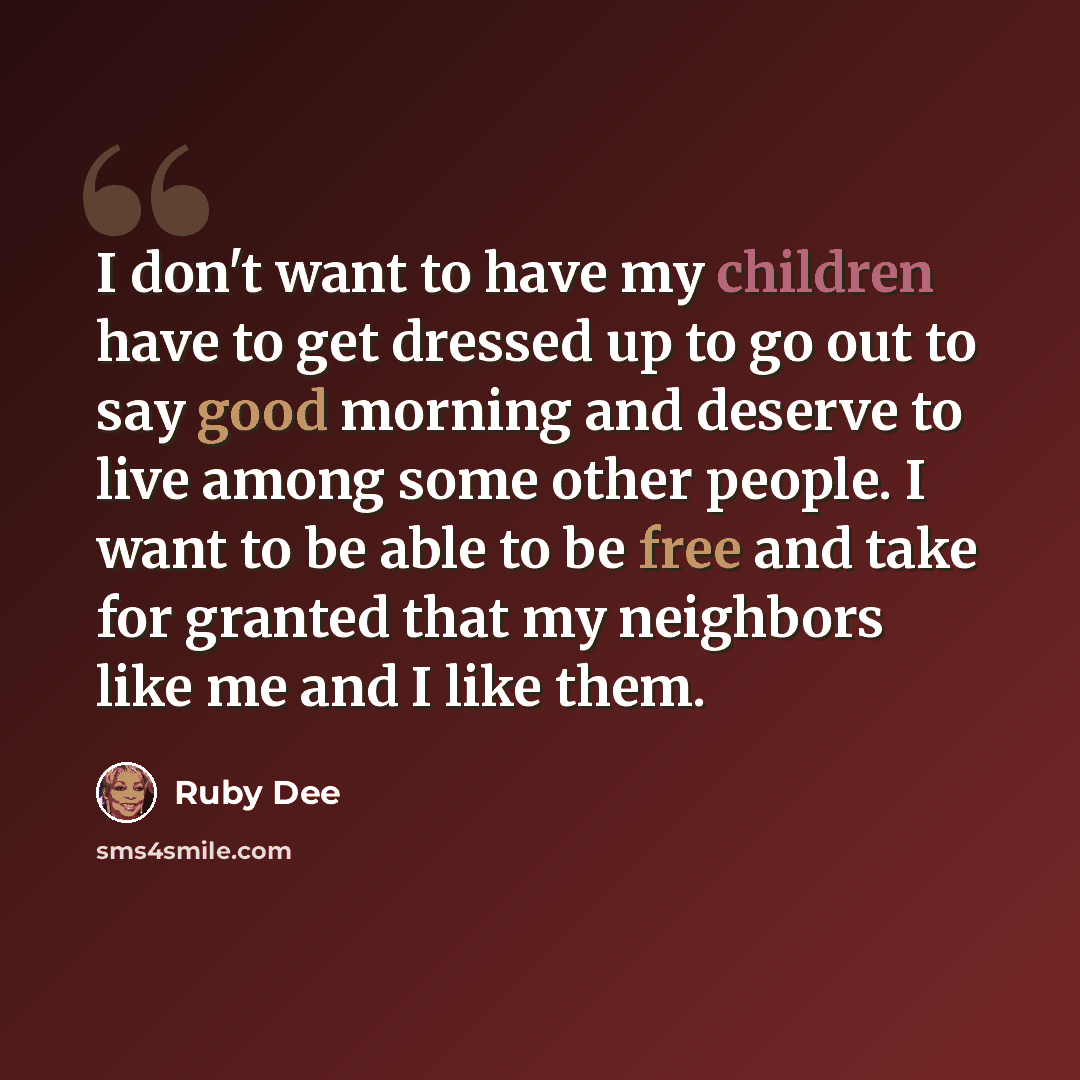 “I don't want to have my children have to get dressed up to go out to say good morning and deserve to live among some other people. I want to be able to be free and take for granted that my neighbors like me and I like them.” quote by Ruby Dee