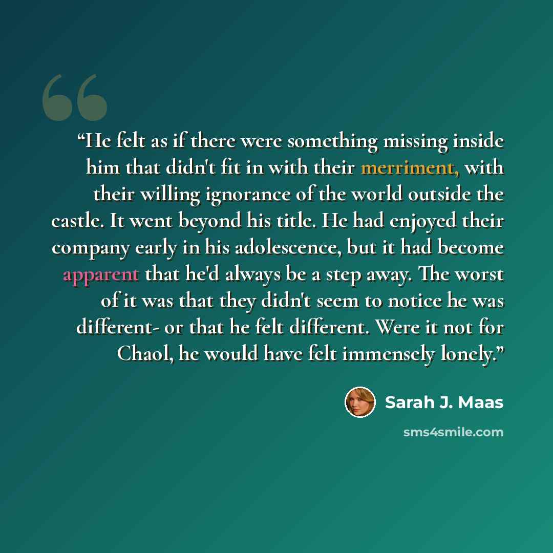 “He felt as if there were something missing inside him that didn't fit in with their merriment, with their willing ignorance of the world outside the castle. It went beyond his title. He had enjoyed their company early in his adolescence, but it had become apparent that he'd always be a step away…” quote by Sarah J. Maas