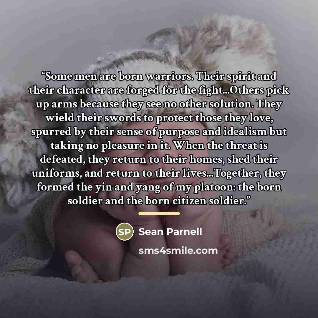 “Some men are born warriors. Their spirit and their character are forged for the fight...Others pick up arms because they see no other solution. They wield their swords to protect those they love, spurred by their sense of purpose and idealism but taking no pleasure in it. When the threat is…” quote by Sean Parnell