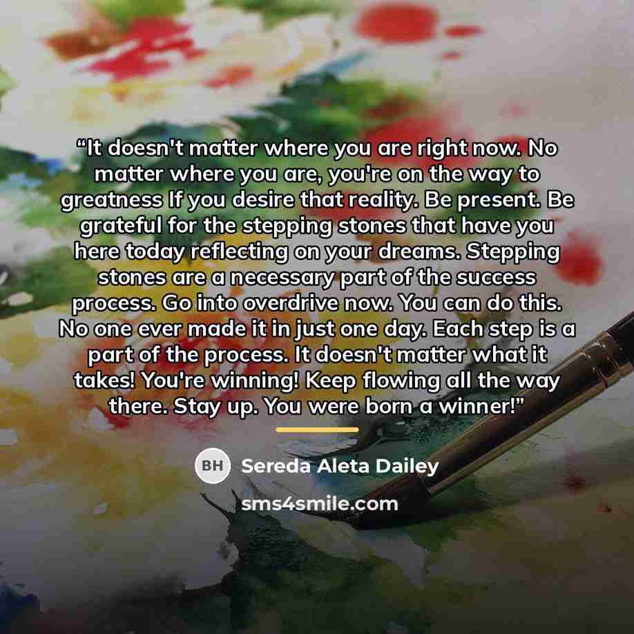 “It doesn't matter where you are right now. No matter where you are, you're on the way to greatness If you desire that reality. Be present. Be grateful for the stepping stones that have you here today reflecting on your dreams. Stepping stones are a necessary part of the success process. Go into…” quote by Sereda Aleta Dailey