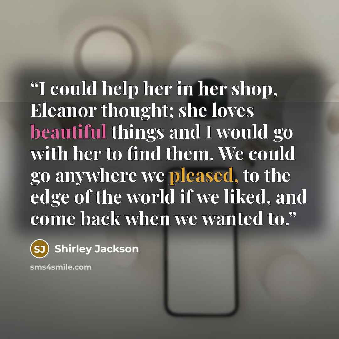 “I could help her in her shop, Eleanor thought; she loves beautiful things and I would go with her to find them. We could go anywhere we pleased, to the edge of the world if we liked, and come back when we wanted to.” quote by Shirley Jackson