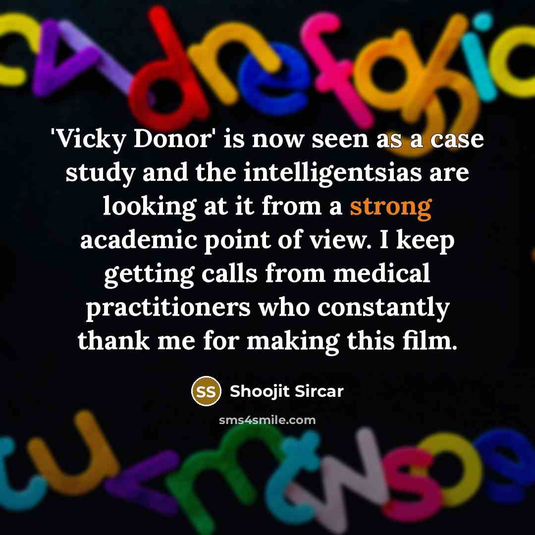 “'Vicky Donor' is now seen as a case study and the intelligentsias are looking at it from a strong academic point of view. I keep getting calls from medical practitioners who constantly thank me for making this film.” quote by Shoojit Sircar