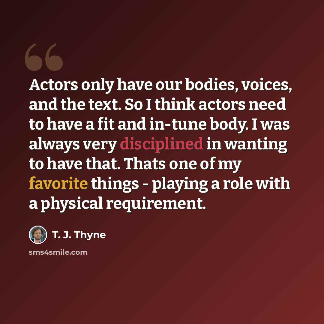 “Actors only have our bodies, voices, and the text. So I think actors need to have a fit and in-tune body. I was always very disciplined in wanting to have that. Thats one of my favorite things - playing a role with a physical requirement.” quote by T. J. Thyne