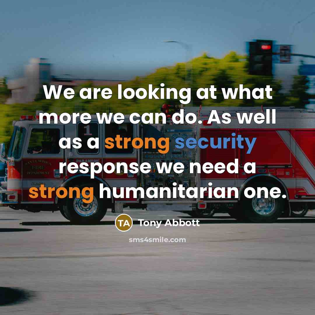 “We are looking at what more we can do. As well as a strong security response we need a strong humanitarian one.” quote by Tony Abbott