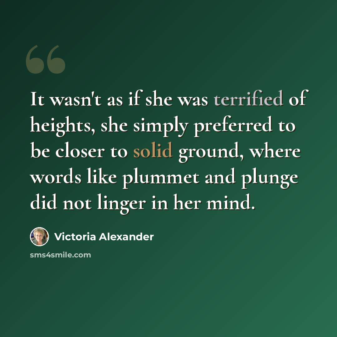 “It wasn't as if she was terrified of heights, she simply preferred to be closer to solid ground, where words like plummet and plunge did not linger in her mind.” quote by Victoria Alexander