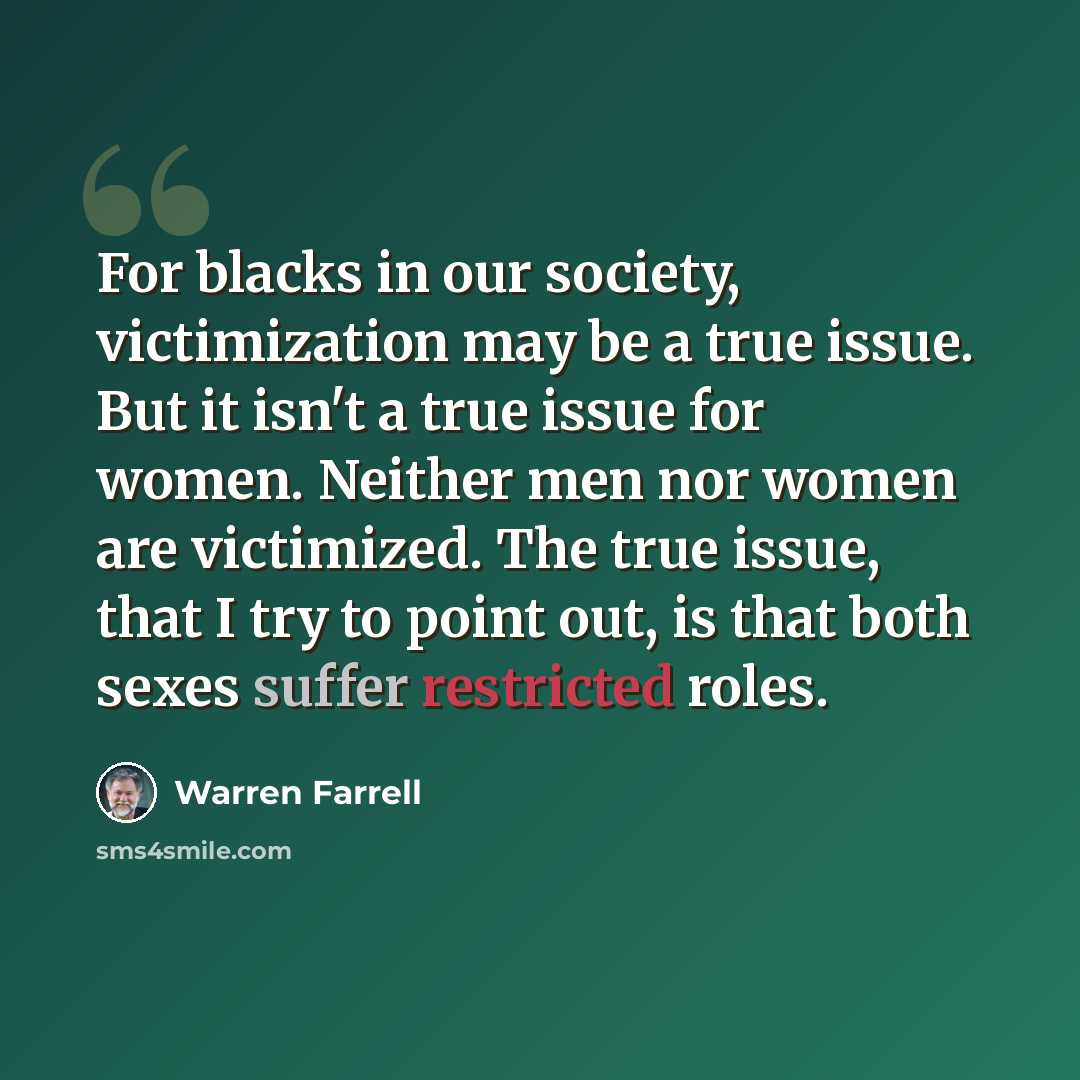 “For blacks in our society, victimization may be a true issue. But it isn't a true issue for women. Neither men nor women are victimized. The true issue, that I try to point out, is that both sexes suffer restricted roles.” quote by Warren Farrell