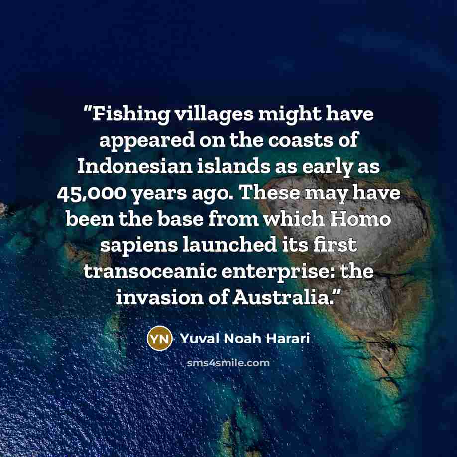 “Fishing villages might have appeared on the coasts of Indonesian islands as early as 45,000 years ago. These may have been the base from which Homo sapiens launched its first transoceanic enterprise: the invasion of Australia.” quote by Yuval Noah Harari