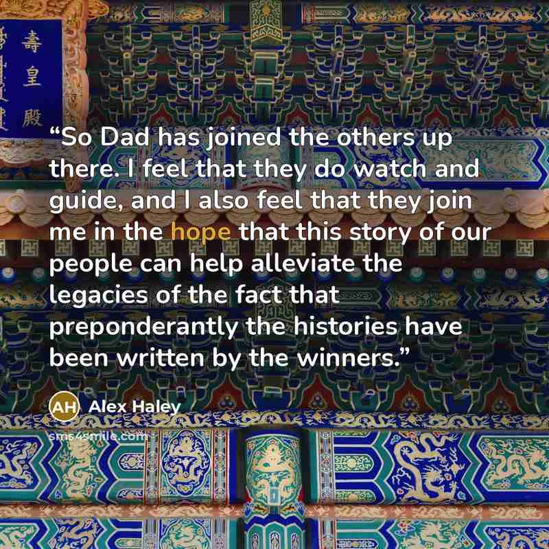 “So Dad has joined the others up there. I feel that they do watch and guide, and I also feel that they join me in the hope that this story of our people can help alleviate the legacies of the fact that preponderantly the histories have been written by the winners.” quote by Alex Haley