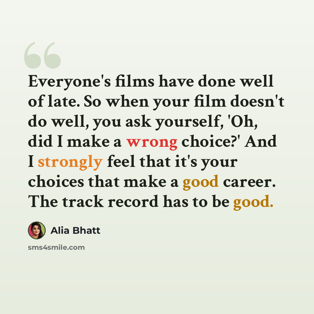 “Everyone's films have done well of late. So when your film doesn't do well, you ask yourself, 'Oh, did I make a wrong choice?' And I strongly feel that it's your choices that make a good career. The track record has to be good.” quote by Alia Bhatt