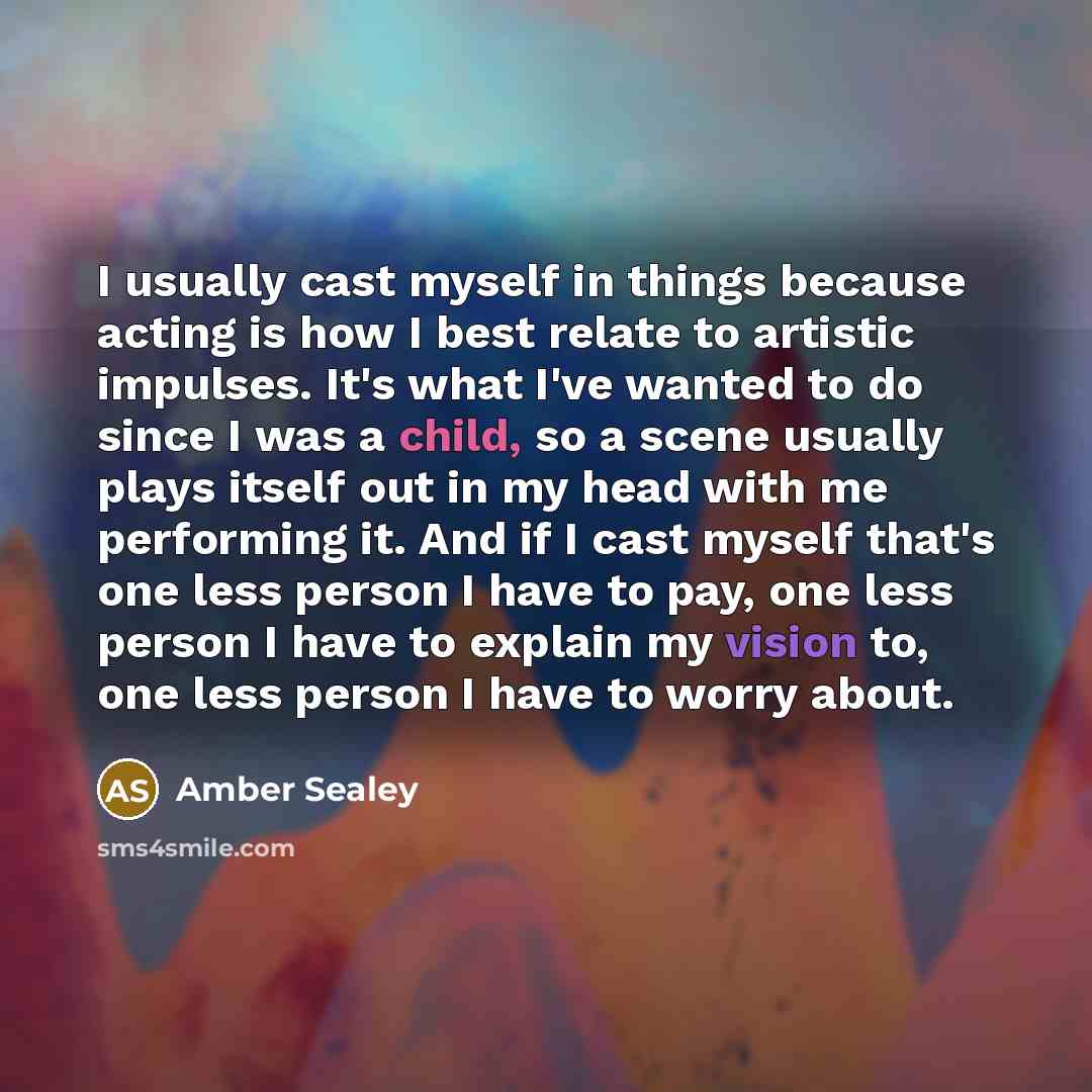 “I usually cast myself in things because acting is how I best relate to artistic impulses. It's what I've wanted to do since I was a child, so a scene usually plays itself out in my head with me performing it. And if I cast myself that's one less person I have to pay, one less person I have to…” quote by Amber Sealey