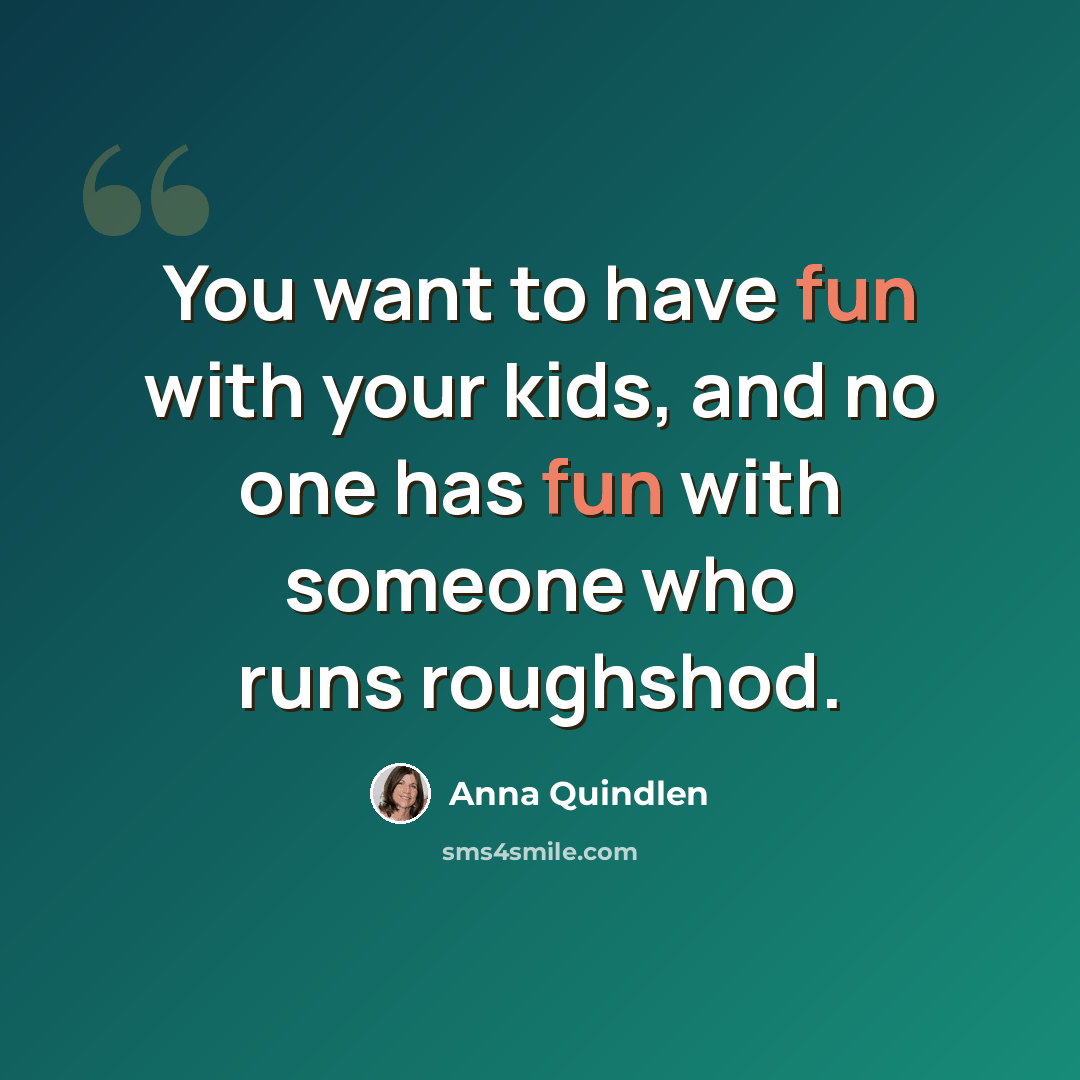 “You want to have fun with your kids, and no one has fun with someone who runs roughshod.” quote by Anna Quindlen