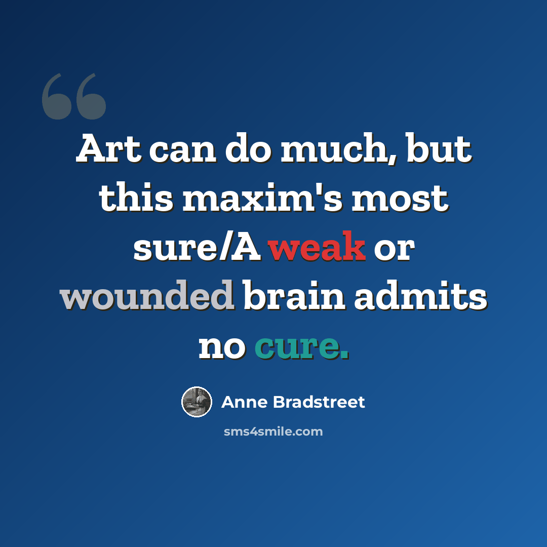 “Art can do much, but this maxim's most sure/A weak or wounded brain admits no cure.” quote by Anne Bradstreet