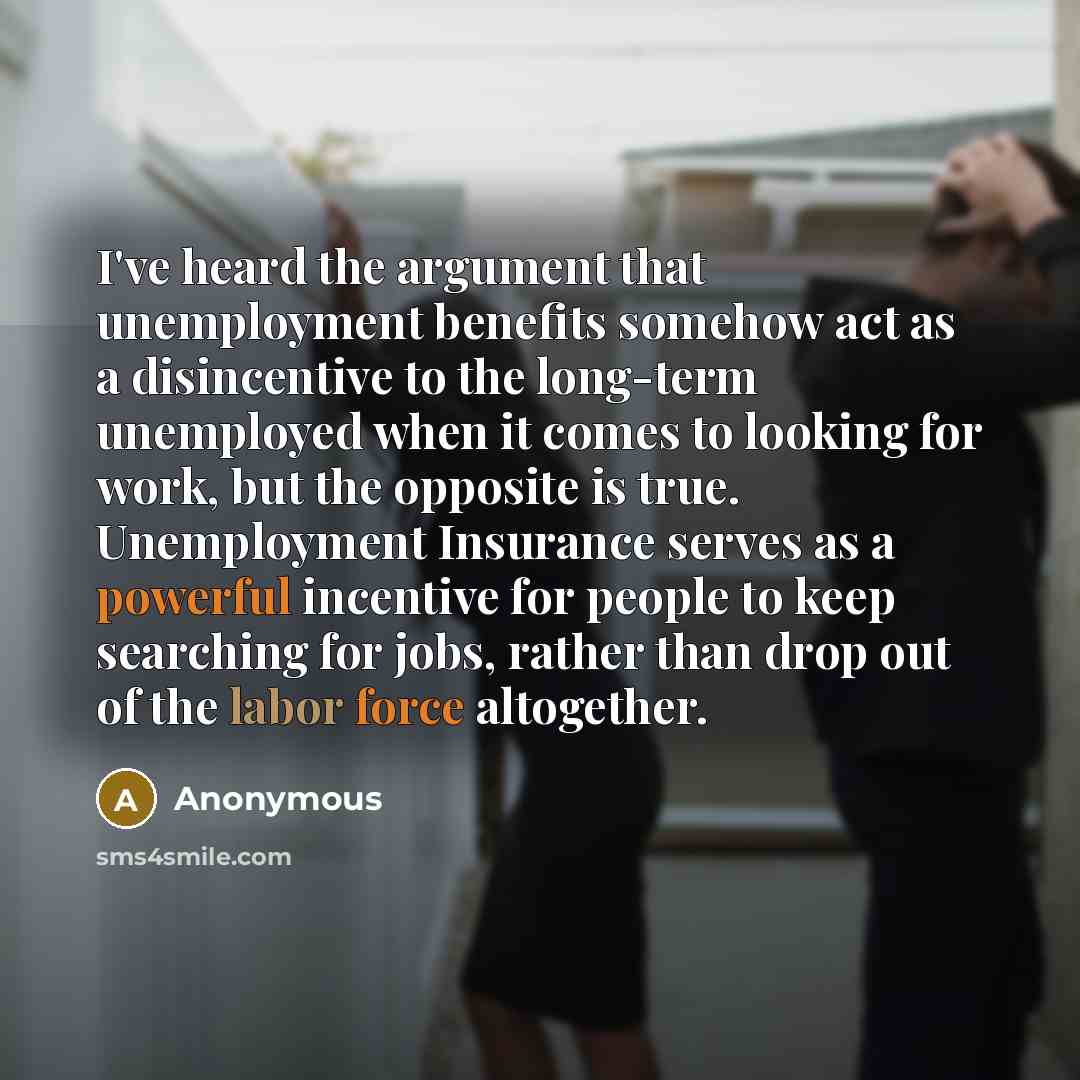 “I've heard the argument that unemployment benefits somehow act as a disincentive to the long-term unemployed when it comes to looking for work, but the opposite is true. Unemployment Insurance serves as a powerful incentive for people to keep searching for jobs, rather than drop out of the labor…” quote by Anonymous