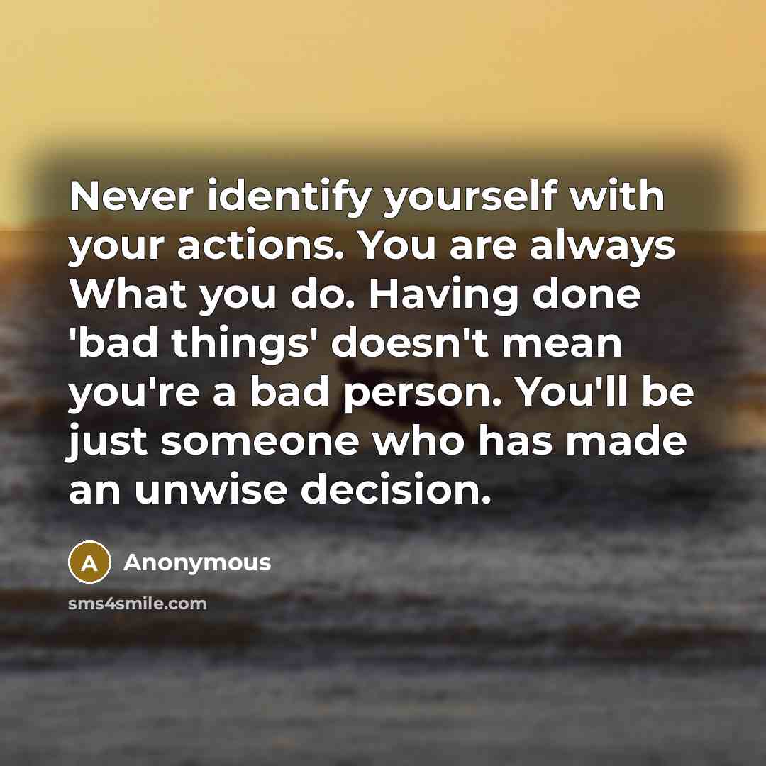 “Never identify yourself with your actions. You are always What you do. Having done 'bad things' doesn't mean you're a bad person. You'll be just someone who has made an unwise decision.” quote by Anonymous