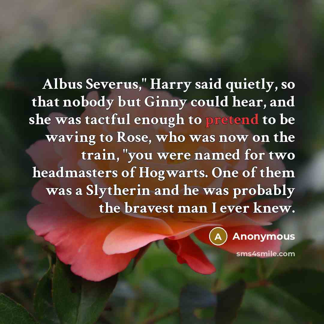 “Albus Severus," Harry said quietly, so that nobody but Ginny could hear, and she was tactful enough to pretend to be waving to Rose, who was now on the train, "you were named for two headmasters of Hogwarts. One of them was a Slytherin and he was probably the bravest man I ever knew.” quote by Anonymous