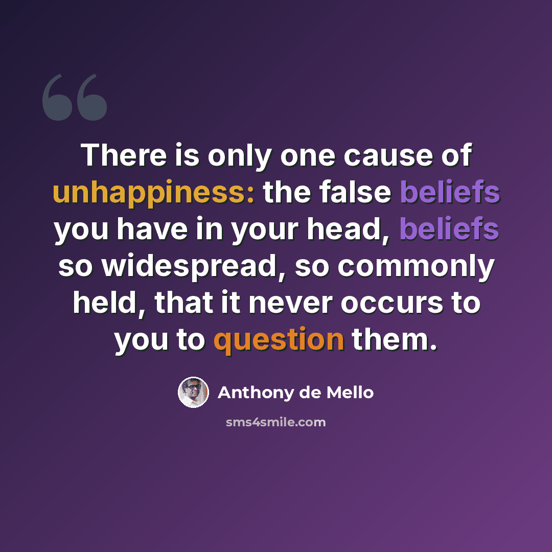 “There is only one cause of unhappiness: the false beliefs you have in your head, beliefs so widespread, so commonly held, that it never occurs to you to question them.” quote by Anthony de Mello