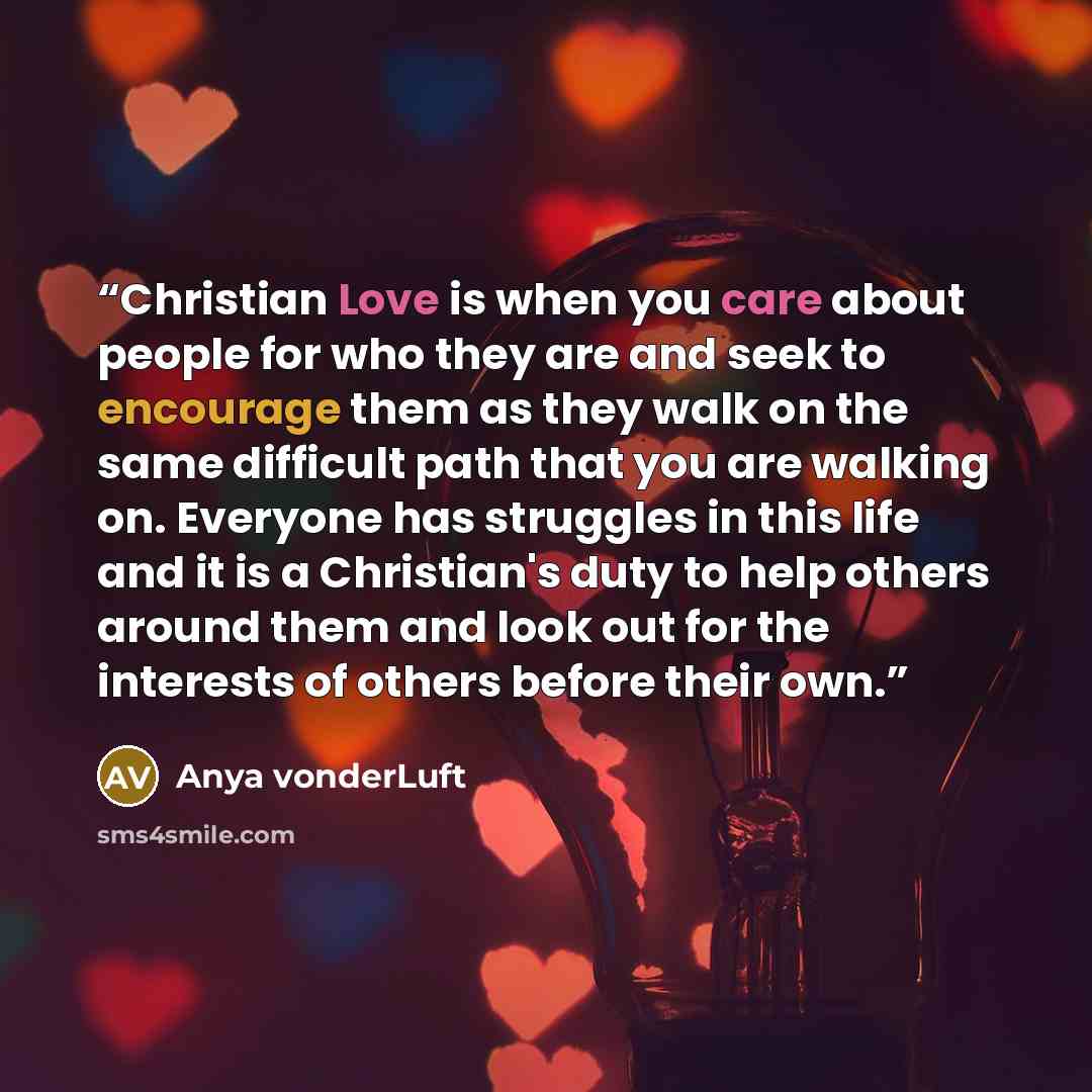 “Christian Love is when you care about people for who they are and seek to encourage them as they walk on the same difficult path that you are walking on. Everyone has struggles in this life and it is a Christian's duty to help others around them and look out for the interests of others before…” quote by Anya vonderLuft