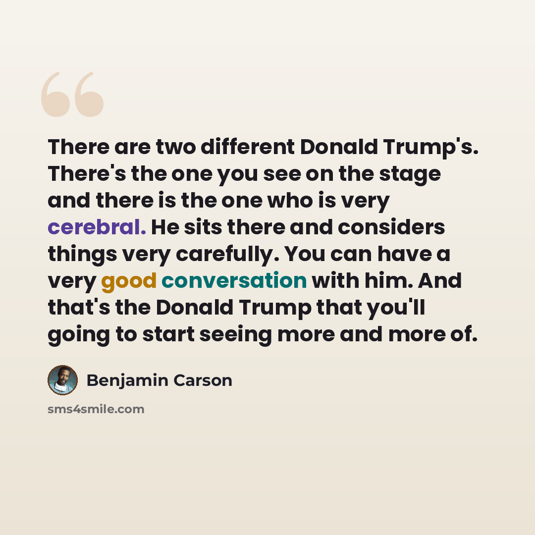 “There are two different Donald Trump's. There's the one you see on the stage and there is the one who is very cerebral. He sits there and considers things very carefully. You can have a very good conversation with him. And that's the Donald Trump that you'll going to start seeing more and more of.” quote by Benjamin Carson