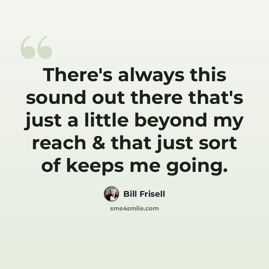 “There's always this sound out there that's just a little beyond my reach & that just sort of keeps me going.” quote by Bill Frisell