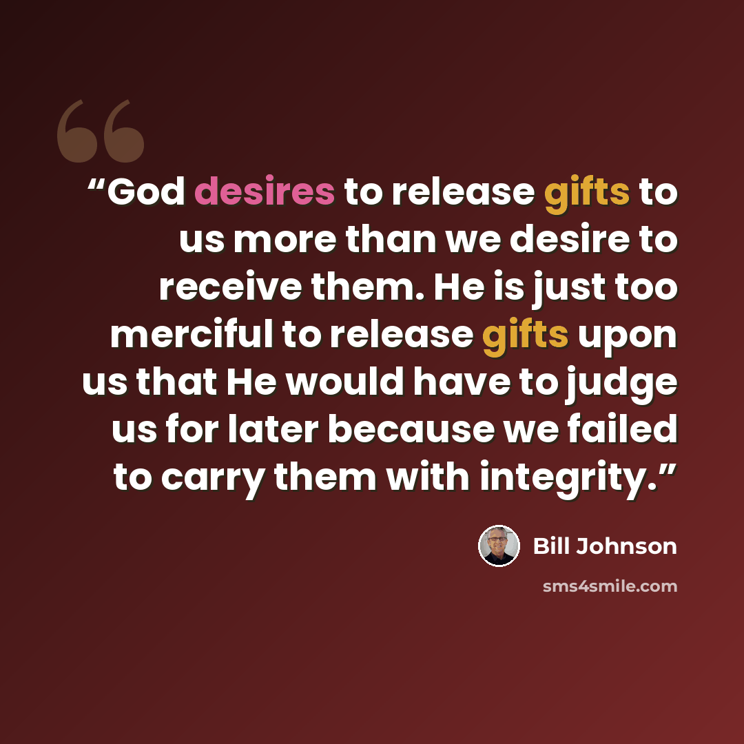 “God desires to release gifts to us more than we desire to receive them. He is just too merciful to release gifts upon us that He would have to judge us for later because we failed to carry them with integrity.” quote by Bill Johnson